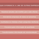 O que diferencia a Link de outras empresas? Fazemos estudos sob medida para cada cliente; Atendemos empresas de todos os tamanhos; Auxiliamos os clientes a fazer perguntas melhores; Prezamos pela informação de qualidade; Transformamos informação em recomendação.