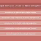 ¿Qué distingue a Link de las demás compañías? Estudios a la medida para cada cliente; Soluciones para empresas de todos los tamaños; Ayudamos a formular mejores preguntas; Compromiso con información de calidad; Convertimos información en insights.