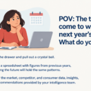 Executive sitting at her desk, deep in thought. The following text appears below her: The time has come to wrap up next year’s plan. What do you do? Open the drawer and pull out a crystal ball. Pull up a spreadsheet with figures from previous years, assuming the future will hold the same patterns. Review the market, competitor, and consumer data, insights, and recommendations provided by your intelligence team.